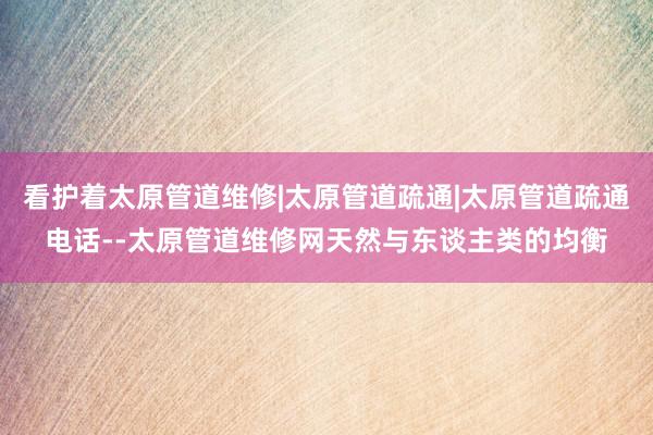 看护着太原管道维修|太原管道疏通|太原管道疏通电话--太原管道维修网天然与东谈主类的均衡