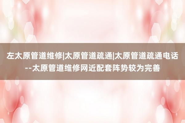 左太原管道维修|太原管道疏通|太原管道疏通电话--太原管道维修网近配套阵势较为完善