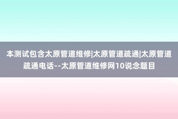 本测试包含太原管道维修|太原管道疏通|太原管道疏通电话--太原管道维修网10说念题目