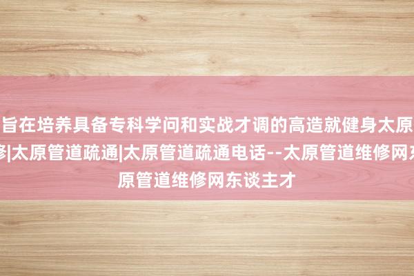 旨在培养具备专科学问和实战才调的高造就健身太原管道维修|太原管道疏通|太原管道疏通电话--太原管道维修网东谈主才